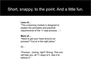 Short, snappy, to the point. And a little fun.
Less of…
“This e-learning module is designed to
explain the principles and practical
requirements of the 11 step process …”
More of…
“Need to get your head around our
process? You’re in the right place.”
Or…
“Process – boring, right? Wrong. This one
will help you, all 11 steps of it. See it to
believe it.”
 