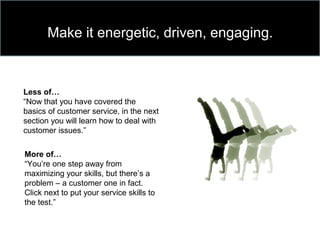 Make it energetic, driven, engaging.
Less of…
“Now that you have covered the
basics of customer service, in the next
section you will learn how to deal with
customer issues.”
More of…
“You’re one step away from
maximizing your skills, but there’s a
problem – a customer one in fact.
Click next to put your service skills to
the test.”
 