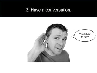 3. Have a conversation.
You talkin’
to me?
 