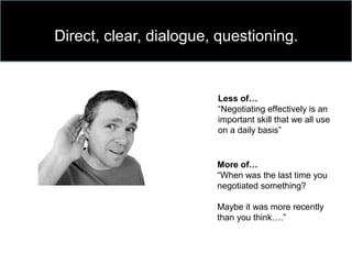Direct, clear, dialogue, questioning.
Less of…
“Negotiating effectively is an
important skill that we all use
on a daily basis”
More of…
“When was the last time you
negotiated something?
Maybe it was more recently
than you think….”
 