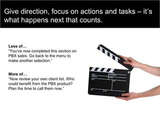 Give direction, focus on actions and tasks – it’s
what happens next that counts.
Less of…
“You’ve now completed this section on
PBX sales. Go back to the menu to
make another selection.”
More of…
“Now review your own client list. Who
could benefit from the PBX product?
Plan the time to call them now.”
 