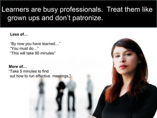 Learners are busy professionals. Treat them like
grown ups and don’t patronize.
Less of…
“By now you have learned…”
“You must do…”
“This will take 90 minutes”
More of…
“Take 5 minutes to find
out how to run effective meetings.”
 