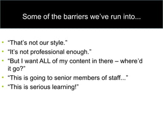 Some of the barriers we’ve run into...
• “That’s not our style.”
• “It’s not professional enough.”
• “But I want ALL of my content in there – where’d
it go?”
• “This is going to senior members of staff...”
• “This is serious learning!”
 