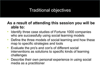 Traditional objectives
As a result of attending this session you will be
able to:
• Identify three case studies of Fortune 1000 companies
who are successfully using social learning models
• Define the three models of social learning and how these
map to specific strategies and tools
• Evaluate the pro's and con's of different social
interventions as solutions to specific kinds of learning
challenges
• Describe their own personal experience in using social
media as a practitioner
 