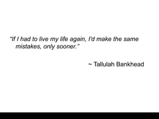 “If I had to live my life again, I'd make the same
mistakes, only sooner.”
~ Tallulah Bankhead
 
