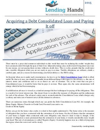 2015
Document By – Lending Hands
Acquiring a Debt Consolidated Loan and Paying
It off
There must be a great deal numerous individuals in this world that must be enduring the credits' weight they
have assumed control through the span of their lives. Inherently taking a key credit doesn't bring about any issue
by any means, yet not paying them on time without a doubt does. This is on the grounds that the credit turns
into a terrible obligation when you are not ready to pay it on time. Terrible obligations are without a doubt a
cerebral pain, and are a reason for deteriorating your believability i.e. the FICO rating.
At the point when one is under such circumstances, he tries to go for Debt Consolidation Loan which is albeit
useful. Be that as it may, one should be mindful about different things with respect to the advance i.e. the rate of
interest, terms and conditions and so on so there's no sort of extortion. Yet, in the event that one gets a
Consolidation Loan, it would be better that he pays it on time. Then again else, the same circumstance will
emerge which he had been managing.
A solidification advance is viewed as a standout amongst the best techniques for paying off the obligations. This
is a result of its lower interest rate. One doesn't have to recollect the measure of obligation and the enthusiasm
for each of the advance. The advance's entire sum is secured under the Consolidation Loan, which charges only
a solitary and static rate of interest not at all like distinctive advances.
There are numerous routes through which one can profit the Debt Consolidation Loan NZ, for example, the
Home Equity, Balance Transfer in Credit Card, Personal Loan and so on.
Credit on Home Equity:
Before you go for the home value credit, it is ideal to thoroughly understand it. The home value is the measure
of obligation that you have contrasted with the estimation of your home. On the off chance that the estimation
of your house is higher when contrasted with your obligation sum, than it's ideal to take it; though, if the
measure of obligation is more prominent than the estimation of your home, it would considerably more weight
your head. This sort of circumstance is called 'Negative Equity'. It entirely happens once in a while relying upon
the region, where the costs won't not be steady.
 