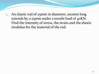 1. An elastic rod of 25mm in diameter, 200mm long
extends by 0.25mm under a tensile load of 40KN.
Find the intensity of stress, the strain and the elastic
modulus for the material of the rod.
20
 