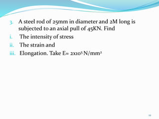 3. A steel rod of 25mm in diameter and 2M long is
subjected to an axial pull of 45KN. Find
i. The intensity of stress
ii. The strain and
iii. Elongation. Take E= 2x105 N/mm2
22
 