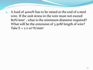 4. A load of 4000N has to be raised at the end of a steel
wire. If the unit stress in the wire must not exceed
80N/mm2 , what is the minimum diameter required?
What will be the extension of 3.50M length of wire?
Take E = 2 x 105 N/mm2
23
 
