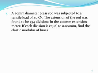 5. A 20mm diameter brass rod was subjected to a
tensile load of 40KN. The extension of the rod was
found to be 254 divisions in the 200mm extension
meter. If each division is equal to 0.001mm, find the
elastic modulus of brass.
24
 