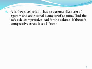 6. A hollow steel column has an external diameter of
250mm and an internal diameter of 200mm. Find the
safe axial compressive load for the column, if the safe
compressive stress is 120 N/mm2
25
 