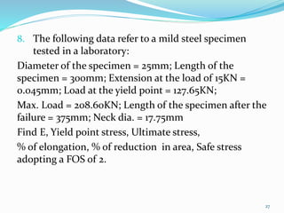 8. The following data refer to a mild steel specimen
tested in a laboratory:
Diameter of the specimen = 25mm; Length of the
specimen = 300mm; Extension at the load of 15KN =
0.045mm; Load at the yield point = 127.65KN;
Max. Load = 208.60KN; Length of the specimen after the
failure = 375mm; Neck dia. = 17.75mm
Find E, Yield point stress, Ultimate stress,
% of elongation, % of reduction in area, Safe stress
adopting a FOS of 2.
27
 