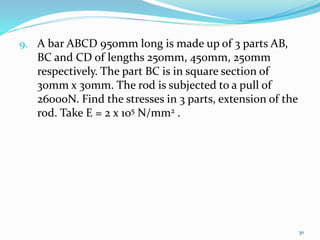 9. A bar ABCD 950mm long is made up of 3 parts AB,
BC and CD of lengths 250mm, 450mm, 250mm
respectively. The part BC is in square section of
30mm x 30mm. The rod is subjected to a pull of
26000N. Find the stresses in 3 parts, extension of the
rod. Take E = 2 x 105 N/mm2 .
30
 