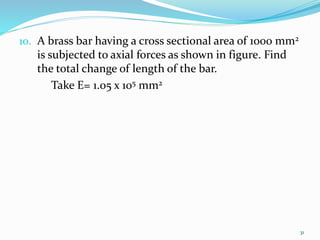 10. A brass bar having a cross sectional area of 1000 mm2
is subjected to axial forces as shown in figure. Find
the total change of length of the bar.
Take E= 1.05 x 105 mm2
31
 