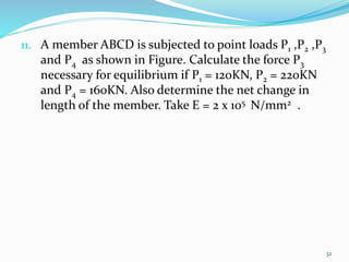 11. A member ABCD is subjected to point loads P1 ,P2 ,P3
and P4 as shown in Figure. Calculate the force P3
necessary for equilibrium if P1 = 120KN, P2 = 220KN
and P4 = 160KN. Also determine the net change in
length of the member. Take E = 2 x 105 N/mm2 .
32
 