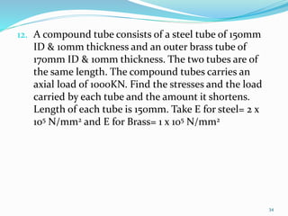 12. A compound tube consists of a steel tube of 150mm
ID & 10mm thickness and an outer brass tube of
170mm ID & 10mm thickness. The two tubes are of
the same length. The compound tubes carries an
axial load of 1000KN. Find the stresses and the load
carried by each tube and the amount it shortens.
Length of each tube is 150mm. Take E for steel= 2 x
105 N/mm2 and E for Brass= 1 x 105 N/mm2
34
 