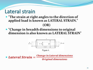 Lateral strain
 "The strain at right angles to the direction of
applied load is known as LATERAL STRAIN."
(OR)
 "Change in breadth dimensions to original
dimension is also known as LATERAL STRAIN"
 𝑳𝒂𝒕𝒆𝒓𝒂𝒍 𝑺𝒕𝒓𝒂𝒊𝒏 =
𝑪𝒉𝒂𝒏𝒈𝒆 𝒊𝒏 𝑳𝒂𝒕𝒆𝒓𝒂𝒍 𝒅𝒊𝒎𝒆𝒏𝒔𝒊𝒐𝒏𝒔
𝑶𝒓𝒊𝒈𝒊𝒏𝒂𝒍 𝒅𝒊𝒎𝒆𝒏𝒔𝒊𝒐𝒏𝒔
35
 