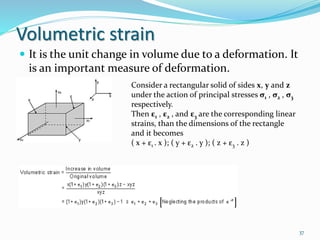 Volumetric strain
 It is the unit change in volume due to a deformation. It
is an important measure of deformation.
37
Consider a rectangular solid of sides x, y and z
under the action of principal stresses σ1 , σ2 , σ3
respectively.
Then ε1 , ε2 , and ε3 are the corresponding linear
strains, than the dimensions of the rectangle
and it becomes
( x + ε1 . x ); ( y + ε2 . y ); ( z + ε3 . z )
 