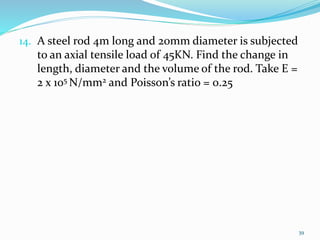 14. A steel rod 4m long and 20mm diameter is subjected
to an axial tensile load of 45KN. Find the change in
length, diameter and the volume of the rod. Take E =
2 x 105 N/mm2 and Poisson’s ratio = 0.25
39
 