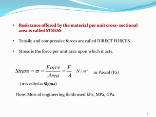 4
• Resistance offered by the material per unit cross- sectional
area is called STRESS
• Tensile and compressive forces are called DIRECT FORCES
• Stress is the force per unit area upon which it acts.
A
F
Area
Force
Stress   2
/ mN or Pascal (Pa)
Note: Most of engineering fields used kPa, MPa, GPa.
( σ is called as Sigma)
 
