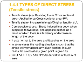 1.4.1 TYPES OF DIRECT STRESS
(Tensile stress)
 Tensile stress (ς)= Resisting force/ Cross sectional









area= Applied force/Cross sectional area=P/A
Tensile strain= Increase in length/Original length= dL/L
Compressive stress:- Stress induced in a body, when
subjected to two equal and opposite pushes as a
result of which there is a tendency of decrease in
length of the body
It acts normal to the area and it pushes on the area
In some cases the loading situation is such that the
stress will vary across any given section. In such
cases the stress at any given point is given by
ς= Lt ΔA 0 ΔP/ ΔA= dP/dA= derivative of force w.r.t
area

 