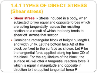 1.4.1 TYPES OF DIRECT STRESS
(Shear stress)
 Shear stress :- Stress Induced in a body, when

subjected to two equal and opposite forces which
are acting tangentially across the resisting
section as a result of which the body tends to
shear off across that section
 Consider a rectangular block of height h, length L
and width unity. Let the bottom face AB of the
block be fixed to the surface as shown. Let P be
the tangential force applied along top face CD of
the block. For the equilibrium of the block, the
surface AB will offer a tangential reaction force R
which is equal in magnitude and opposite in
direction to the applied tangential force P

 