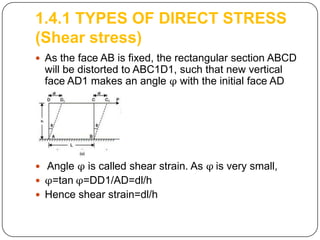 1.4.1 TYPES OF DIRECT STRESS
(Shear stress)
 As the face AB is fixed, the rectangular section ABCD

will be distorted to ABC1D1, such that new vertical
face AD1 makes an angle φ with the initial face AD

 Angle φ is called shear strain. As φ is very small,
 φ=tan φ=DD1/AD=dl/h

 Hence shear strain=dl/h

 