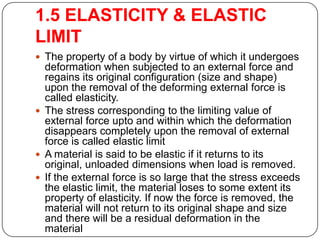 1.5 ELASTICITY & ELASTIC
LIMIT
 The property of a body by virtue of which it undergoes

deformation when subjected to an external force and
regains its original configuration (size and shape)
upon the removal of the deforming external force is
called elasticity.
 The stress corresponding to the limiting value of
external force upto and within which the deformation
disappears completely upon the removal of external
force is called elastic limit
 A material is said to be elastic if it returns to its
original, unloaded dimensions when load is removed.
 If the external force is so large that the stress exceeds
the elastic limit, the material loses to some extent its
property of elasticity. If now the force is removed, the
material will not return to its original shape and size
and there will be a residual deformation in the
material

 
