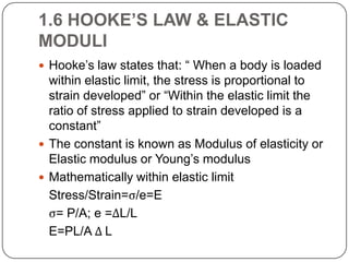 1.6 HOOKE’S LAW & ELASTIC
MODULI
 Hooke’s law states that: “ When a body is loaded

within elastic limit, the stress is proportional to
strain developed” or “Within the elastic limit the
ratio of stress applied to strain developed is a
constant”
 The constant is known as Modulus of elasticity or
Elastic modulus or Young’s modulus
 Mathematically within elastic limit
Stress/Strain=ς/e=E
ς= P/A; e =ΔL/L
E=PL/A Δ L

 