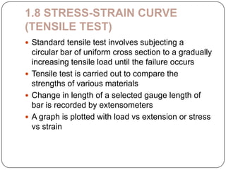 1.8 STRESS-STRAIN CURVE
(TENSILE TEST)
 Standard tensile test involves subjecting a

circular bar of uniform cross section to a gradually
increasing tensile load until the failure occurs
 Tensile test is carried out to compare the
strengths of various materials
 Change in length of a selected gauge length of
bar is recorded by extensometers
 A graph is plotted with load vs extension or stress
vs strain

 