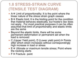 1.8 STRESS-STRAIN CURVE
(TENSILE TEST DIAGRAM)
 A Limit of proportionality; It is the point where the









linear nature of the stress strain graph ceases
B Elastic limit; It is the limiting point for the condition
that material behaves elastically, but hooke's law does
not apply . For most practical purposes it can be often
assumed that limit of proportionality and elastic limits
are the same
Beyond the elastic limits, there will be some
permanent deformation or permanent set when the
load is removed
C (Upper Yield point), D (Lower yield point) Points
after which strain increases without correspondingly
high increase in load or stress
E Ultimate or maximum tensile stress; Point where
the necking starts
F Fracture point

 