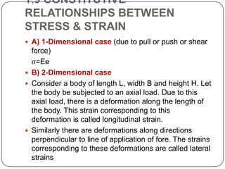 1.9 CONSTITUTIVE
RELATIONSHIPS BETWEEN
STRESS & STRAIN
 A) 1-Dimensional case (due to pull or push or shear

force)
ς=Ee
 B) 2-Dimensional case
 Consider a body of length L, width B and height H. Let
the body be subjected to an axial load. Due to this
axial load, there is a deformation along the length of
the body. This strain corresponding to this
deformation is called longitudinal strain.
 Similarly there are deformations along directions
perpendicular to line of application of fore. The strains
corresponding to these deformations are called lateral
strains

 