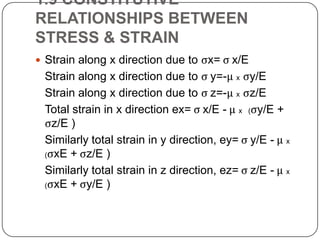 1.9 CONSTITUTIVE
RELATIONSHIPS BETWEEN
STRESS & STRAIN
 Strain along x direction due to ςx= ς x/E

Strain along x direction due to ς y=-μ x ςy/E
Strain along x direction due to ς z=-μ x ςz/E
Total strain in x direction ex= ς x/E - μ x (ςy/E +
ςz/E )
Similarly total strain in y direction, ey= ς y/E - μ x
(ςxE + ςz/E )
Similarly total strain in z direction, ez= ς z/E - μ x
(ςxE + ςy/E )

 