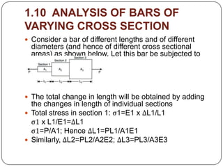 1.10 ANALYSIS OF BARS OF
VARYING CROSS SECTION
 Consider a bar of different lengths and of different

diameters (and hence of different cross sectional
areas) as shown below. Let this bar be subjected to
an axial load P.

 The total change in length will be obtained by adding

the changes in length of individual sections
 Total stress in section 1: ς1=E1 x ΔL1/L1
ς1 x L1/E1=ΔL1
ς1=P/A1; Hence ΔL1=PL1/A1E1
 Similarly, ΔL2=PL2/A2E2; ΔL3=PL3/A3E3

 