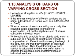 1.10 ANALYSIS OF BARS OF
VARYING CROSS SECTION
 Hence total elongation ΔL=Px (L1/A1E1+L2/A2E2 +

L3/A3E3)
 If the Young’s modulus of different sections are the
same, E1=E2=E3=E; Hence ΔL=P/Ex (L1/A1+L2/A2
+ L3/A3)
 When a number of loads are acting on a body, the
resulting strain, according to principle of
superposition, will be the algebraic sum of strains
caused by individual loads
 While using this principle for an elastic body which is
subjected to a number of direct forces (tensile or
compressive) at different sections along the length of
the body, first the free body diagram of individual
section is drawn. Then the deformation of each
section is calculated and the total deformation is
equal to the algebraic sum of deformations of
individual sections

 