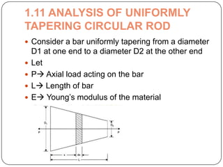 1.11 ANALYSIS OF UNIFORMLY
TAPERING CIRCULAR ROD
 Consider a bar uniformly tapering from a diameter






D1 at one end to a diameter D2 at the other end
Let
P Axial load acting on the bar
L Length of bar
E Young’s modulus of the material

 