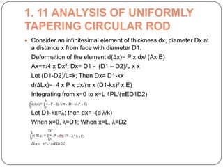 1. 11 ANALYSIS OF UNIFORMLY
TAPERING CIRCULAR ROD
 Consider an infinitesimal element of thickness dx, diameter Dx at

a distance x from face with diameter D1.
Deformation of the element d(Δx)= P x dx/ (Ax E)
Ax=π/4 x Dx²; Dx= D1 - (D1 – D2)/L x x
Let (D1-D2)/L=k; Then Dx= D1-kx
d(ΔLx)= 4 x P x dx/(π x (D1-kx)² x E)
Integrating from x=0 to x=L 4PL/(πED1D2)
Let D1-kx=λ; then dx= -(d λ/k)
When x=0, λ=D1; When x=L, λ=D2

 