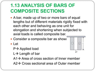 1.13 ANALYSIS OF BARS OF
COMPOSITE SECTIONS
 A bar, made up of two or more bars of equal

lengths but of different materials rigidly fixed with
each other and behaving as one unit for
elongation and shortening when subjected to
axial loads is called composite bar.
 Consider a composite bar as shown below
 Let
P Applied load
L Length of bar
A1 Area of cross section of Inner member
A2 Cross sectional area of Outer member

 