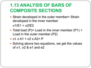 1.13 ANALYSIS OF BARS OF
COMPOSITE SECTIONS
 Strain developed in the outer member= Strain

developed in the inner member
ς1/E1 = ς2/E2
 Total load (P)= Load in the inner member (P1) +
Load in the outer member (P2)
 ς1 x A1 + ς2 x A2= P
 Solving above two equations, we get the values
of ς1, ς2 & e1 and e2

 