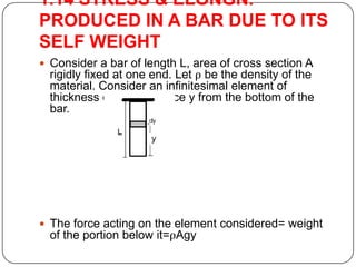 1.14 STRESS & ELONGN.
PRODUCED IN A BAR DUE TO ITS
SELF WEIGHT
 Consider a bar of length L, area of cross section A

rigidly fixed at one end. Let ρ be the density of the
material. Consider an infinitesimal element of
thickness dy at a distance y from the bottom of the
bar.

 The force acting on the element considered= weight

of the portion below it=ρAgy

 