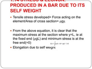 1.14 STRESS & ELONGN.
PRODUCED IN A BAR DUE TO ITS
SELF WEIGHT
 Tensile stress developed= Force acting on the

element/Area of cross section= ρgy.
 From the above equation, it is clear that the

maximum stress at the section where y=L, ie at
the fixed end (ρgL) and minimum stress is at the
free end(=0)
 Elongation due to self weight

 