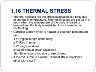 1.16 THERMAL STRESS
 Thermal stresses are the stresses induced in a body due

to change in temperature. Thermal stresses are set up in a
body, when the temperature of the body is raised or
lowered and the body is restricted from expanding or
contracting
 Consider a body which is heated to a certain temperature
Let
L= Original length of the body
Δ T=Rise in temp
E=Young's modulus
α=Coefficient of linear expansion
dL= Extension of rod due to rise of temp
 If the rod is free to expand, Thermal strain developed
et= Δ L/L=α x Δ T

 