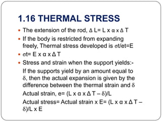 1.16 THERMAL STRESS
 The extension of the rod, Δ L= L x α x Δ T
 If the body is restricted from expanding

freely, Thermal stress developed is ςt/et=E
 ςt= E x α x Δ T
 Stress and strain when the support yields:If the supports yield by an amount equal to
δ, then the actual expansion is given by the
difference between the thermal strain and δ
Actual strain, e= (L x α x Δ T – δ)/L
Actual stress= Actual strain x E= (L x α x Δ T –
δ)/L x E

 