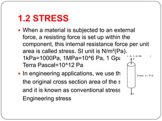 1.2 STRESS
 When a material is subjected to an external

force, a resisting force is set up within the
component, this internal resistance force per unit
area is called stress. SI unit is N/m²(Pa).
1kPa=1000Pa, 1MPa=10^6 Pa, 1 Gpa=10^9Pa, 1
Terra Pascal=10^12 Pa
 In engineering applications, we use the
the original cross section area of the specimen
and it is known as conventional stress or
Engineering stress

 