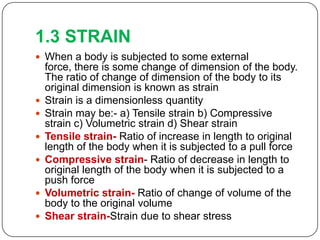1.3 STRAIN
 When a body is subjected to some external










force, there is some change of dimension of the body.
The ratio of change of dimension of the body to its
original dimension is known as strain
Strain is a dimensionless quantity
Strain may be:- a) Tensile strain b) Compressive
strain c) Volumetric strain d) Shear strain
Tensile strain- Ratio of increase in length to original
length of the body when it is subjected to a pull force
Compressive strain- Ratio of decrease in length to
original length of the body when it is subjected to a
push force
Volumetric strain- Ratio of change of volume of the
body to the original volume
Shear strain-Strain due to shear stress

 