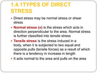 1.4.1TYPES OF DIRECT
STRESS
 Direct stress may be normal stress or shear

stress
 Normal stress (σ) is the stress which acts in
direction perpendicular to the area. Normal stress
is further classified into tensile stress
 Tensile stress is the stress induced in a
body, when it is subjected to two equal and
opposite pulls (tensile forces) as a result of which
there is a tendency in increase in length
 It acts normal to the area and pulls on the area

 