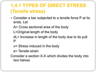 1.4.1 TYPES OF DIRECT STRESS
(Tensile stress)
 Consider a bar subjected to a tensile force P at its

ends. Let
A= Cross sectional area of the body
L=Original length of the body
dL= Increase in length of the body due to its pull
P
ς= Stress induced in the body
e= Tensile strain
Consider a section X-X which divides the body into
two halves

 