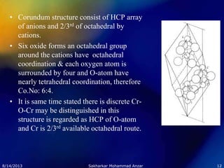 • Corundum structure consist of HCP array
of anions and 2/3rd of octahedral by
cations.
• Six oxide forms an octahedral group
around the cations have octahedral
coordination & each oxygen atom is
surrounded by four and O-atom have
nearly tetrahedral coordination, therefore
Co.No: 6:4.
• It is same time stated there is discrete Cr-
O-Cr may be distinguished in this
structure is regarded as HCP of O-atom
and Cr is 2/3rd available octahedral route.
8/14/2013 12Sakharkar Mohammad Anzar
 