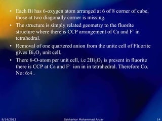 • Each Bi has 6-oxygen atom arranged at 6 of 8 corner of cube,
those at two diagonally corner is missing.
• The structure is simply related geometry to the fluorite
structure where there is CCP arrangement of Ca and F- in
tetrahedral.
• Removal of one quartered anion from the unite cell of Fluorite
gives Bi2O3 unit cell.
• There 6-O-atom per unit cell, i.e 2Bi2O3 is present in fluorite
there is CCP at Ca and F- ion in in tetrahedral. Therefore Co.
No: 6:4 .
8/14/2013 14Sakharkar Mohammad Anzar
 