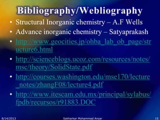 Bibliography/Webliography
• Structural Inorganic chemistry – A.F Wells
• Advance inorganic chemistry – Satyaprakash
• http://www.geocities.jp/ohba_lab_ob_page/str
ucture6.html
• http://scienceblogs.ucoz.com/resources/notes/
msc/theory/SolidState.pdf
• http://courses.washington.edu/mse170/lecture
_notes/zhangF08/lecture4.pdf
• http://www.itescam.edu.mx/principal/sylabus/
fpdb/recursos/r91883.DOC
8/14/2013 15Sakharkar Mohammad Anzar
 